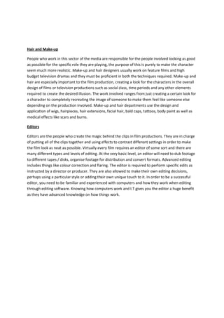 Hair and Make-up

People who work in this sector of the media are responsible for the people involved looking as good
as possible for the specific role they are playing, the purpose of this is purely to make the character
seem much more realistic. Make-up and hair designers usually work on feature films and high
budget television dramas and they must be proficient in both the techniques required. Make-up and
hair are especially important to the film production, creating a look for the characters in the overall
design of films or television productions such as social class, time periods and any other elements
required to create the desired illusion. The work involved ranges from just creating a certain look for
a character to completely recreating the image of someone to make them feel like someone else
depending on the production involved. Make-up and hair departments use the design and
application of wigs, hairpieces, hair extensions, facial hair, bald caps, tattoos, body paint as well as
medical effects like scars and burns.

Editors

Editors are the people who create the magic behind the clips in film productions. They are in charge
of putting all of the clips together and using effects to contrast different settings in order to make
the film look as neat as possible. Virtually every film requires an editor of some sort and there are
many different types and levels of editing. At the very basic level, an editor will need to dub footage
to different tapes / disks, organise footage for distribution and convert formats. Advanced editing
includes things like colour correction and flaring. The editor is required to perform specific edits as
instructed by a director or producer. They are also allowed to make their own editing decisions,
perhaps using a particular style or adding their own unique touch to it. In order to be a successful
editor, you need to be familiar and experienced with computers and how they work when editing
through editing software. Knowing how computers work and I.T gives you the editor a huge benefit
as they have advanced knowledge on how things work.
 