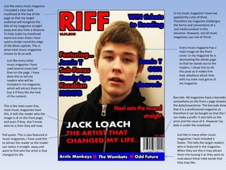 Just like every music magazine
 I included a clear bold
 masthead at the top of the            In my music magazine I have not
 page so that my target                applied the rules of third.
 audience will recognise the           Therefore my magazine challenges
 title of my magazine straight         the forms and conventions of a
 away and also from a distance.        real media product in this
 To help make my masthead              situation. However, not all music
 stand out even more I have            magazines use rule of thirds
 used a stroke round the edge
 of the block capitals. This is
                                           Every music magazine has a
 what most music magazines
                                           main image on the front
 choose to do as well.
                                           cover. In my magazine he is
   Just like every other                   dominating the whole page
   music magazine I have                   so that he stands out to the
   used several cover/sell                 readers. I chose him to do
   lines on the page. I have               this pose as it makes him
   done this to tell my                    look rebellious which links
   readers who will be                     with my indie rock genre of
   included in my magazine,                my magazine.
   which will attract them to
   buy it if they like the look
   of the content.                     Barcode- All magazines have a barcode
                                       somewhere on the front s page showing
 This is the main cover line,          the date/issue/price- The barcode show
 most music magazines have             that it is a professional magazine so
 this, it tells the reader who the     therefore it can be bought so that the I
 image is of on the front page,        can make a profit. It also tells us the
 and even if they don’t know           price and the issue of it. However my
 who he is then they will now.         date is under the masthead.

Pull quote- This is also featured in     Just like in many other music
music magazines, I have used this        magazines I have included a
to attract the reader so the reader      footer. This tells the target readers
can notice it straight away and          who is featured in the magazine.
want to find who the artist is that      When they see this it may attract
changed his life.                        them into buying it as they want to
                                         read about these indie bands that
                                         they may like.
 