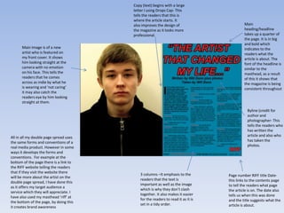 Copy (text) begins with a large
                                        letter I using Drops Cap- This
                                        tells the readers that this is
                                        where the article starts. It
                                        also improves the design of                        Main
                                        the magazine as it looks more                      heading/headline
                                        professional.                                      takes up a quarter of
                                                                                           the page. It is in big
                                                                                           and bold which
      Main Image is of a new                                                               indicates to the
      artist who is featured on                                                            readers what the
      my front cover. It shows                                                             article is about. The
      him looking straight at the                                                          font of the headline is
      camera with no emotion                                                               similar to the
      on his face. This tells the                                                          masthead, as a result
      readers that he comes                                                                of this it shows that
      across as indie by what he                                                           the magazine is being
      is wearing and ‘not caring’                                                          consistent throughout
      it may also catch the
      readers eye by him looking
      straight at them.

                                                                                             Byline (credit for
                                                                                             author and
                                                                                             photographer- This
                                                                                             tells the readers who
                                                                                             has written the
All in all my double page spread uses                                                        article and also who
the same forms and conventions of a                                                          has taken the
real media product. However in some                                                          photos.
ways it develops the forms and
conventions. For example at the
bottom of the page there is a link to
the RIFF website telling the readers
that if they visit the website there
                                            3 columns –It emphasis to the         Page number RIFF title Date-
will be more about the artist on the
                                            readers that the text is              this links to the contents page
double page spread, I have done this
                                            important as well as the image        to tell the readers what page
as it offers my target audience a
                                            which is why they don’t clash         the article is on. The date also
service which they will appreciate. I
                                            together. It also makes it easier     tells us when this was done
have also used my masthead ‘riff’ at
                                            for the readers to read it as it is   and the title suggests what the
the bottom of the page, by doing this
                                            set in a tidy order.                  article is about.
it creates brand awareness
 