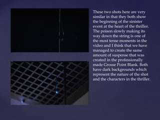 These two shots here are very
similar in that they both show
the beginning of the sinister
event at the heart of the thriller.
The poison slowly making its
way down the string is one of
the most tense moments in the
video and I think that we have
managed to create the same
amount of suspense that was
created in the professionally
made Grosse Point Blank. Both
have dark backgrounds which
represent the nature of the shot
and the characters in the thriller.
 
