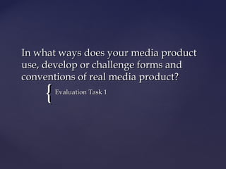 In what ways does your media product
use, develop or challenge forms and
conventions of real media product?
    {   Evaluation Task 1
 