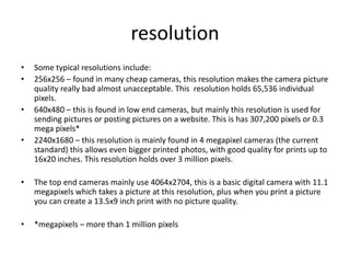 resolution
•   Some typical resolutions include:
•   256x256 – found in many cheap cameras, this resolution makes the camera picture
    quality really bad almost unacceptable. This resolution holds 65,536 individual
    pixels.
•   640x480 – this is found in low end cameras, but mainly this resolution is used for
    sending pictures or posting pictures on a website. This is has 307,200 pixels or 0.3
    mega pixels*
•   2240x1680 – this resolution is mainly found in 4 megapixel cameras (the current
    standard) this allows even bigger printed photos, with good quality for prints up to
    16x20 inches. This resolution holds over 3 million pixels.

•   The top end cameras mainly use 4064x2704, this is a basic digital camera with 11.1
    megapixels which takes a picture at this resolution, plus when you print a picture
    you can create a 13.5x9 inch print with no picture quality.

•   *megapixels – more than 1 million pixels
 