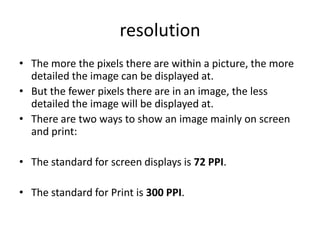 resolution
• The more the pixels there are within a picture, the more
  detailed the image can be displayed at.
• But the fewer pixels there are in an image, the less
  detailed the image will be displayed at.
• There are two ways to show an image mainly on screen
  and print:

• The standard for screen displays is 72 PPI.

• The standard for Print is 300 PPI.
 