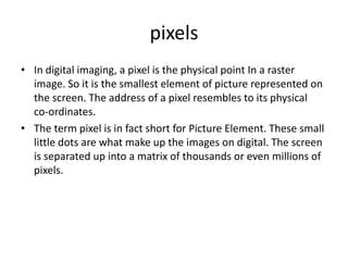 pixels
• In digital imaging, a pixel is the physical point In a raster
  image. So it is the smallest element of picture represented on
  the screen. The address of a pixel resembles to its physical
  co-ordinates.
• The term pixel is in fact short for Picture Element. These small
  little dots are what make up the images on digital. The screen
  is separated up into a matrix of thousands or even millions of
  pixels.
 