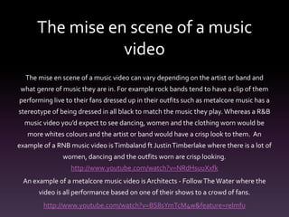 The mise en scene of a music
video
The mise en scene of a music video can vary depending on the artist or band and
what genre of music they are in. For example rock bands tend to have a clip of them
performing live to their fans dressed up in their outfits such as metalcore music has a
stereotype of being dressed in all black to match the music they play. Whereas a R&B
music video you’d expect to see dancing, women and the clothing worn would be
more whites colours and the artist or band would have a crisp look to them. An
example of a RNB music video isTimbaland ft JustinTimberlake where there is a lot of
women, dancing and the outfits worn are crisp looking.
http://www.youtube.com/watch?v=NRdHsuuXxfk
An example of a metalcore music video isArchitects - FollowTheWater where the
video is all performance based on one of their shows to a crowd of fans.
http://www.youtube.com/watch?v=BS8sYmTcM4w&feature=relmfu
 