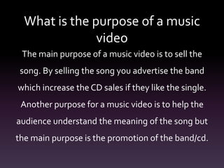What is the purpose of a music
video
The main purpose of a music video is to sell the
song. By selling the song you advertise the band
which increase the CD sales if they like the single.
Another purpose for a music video is to help the
audience understand the meaning of the song but
the main purpose is the promotion of the band/cd.
 