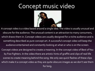 Concept music video
A concept video is a video based around a single idea.The video is usually unusual and
obscure for the audience.The unusual content is an attraction to many consumers,
which draws them in. Concept videos are usually designed for a niche audience and is
something described as pure concept art. A successful concept video will keep the
audience entertained and constantly looking at what or who is on the screen.
Concept videos are designed to create a meaning. In the concept video of Best ofYou
by Foo Fighters. In the video there are artistic hints of graffiti and clips of real life
scenes to create meaning behind the song.We only see quick flashes of these clips
which make it a concept video as they are quite obscure images as we don’t see them
for long.
 
