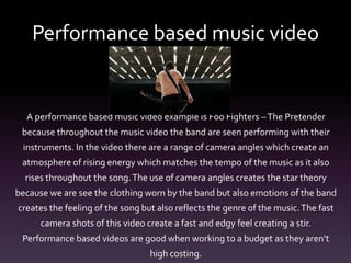 Performance based music video
A performance based music video example is Foo Fighters –The Pretender
because throughout the music video the band are seen performing with their
instruments. In the video there are a range of camera angles which create an
atmosphere of rising energy which matches the tempo of the music as it also
rises throughout the song.The use of camera angles creates the star theory
because we are see the clothing worn by the band but also emotions of the band
creates the feeling of the song but also reflects the genre of the music.The fast
camera shots of this video create a fast and edgy feel creating a stir.
Performance based videos are good when working to a budget as they aren’t
high costing.
 