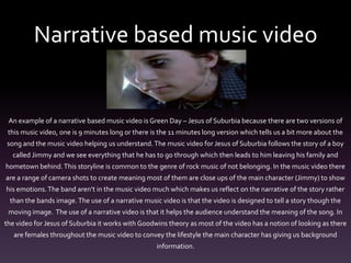 Narrative based music video
An example of a narrative based music video is Green Day – Jesus of Suburbia because there are two versions of
this music video, one is 9 minutes long or there is the 11 minutes long version which tells us a bit more about the
song and the music video helping us understand.The music video for Jesus of Suburbia follows the story of a boy
called Jimmy and we see everything that he has to go through which then leads to him leaving his family and
hometown behind.This storyline is common to the genre of rock music of not belonging. In the music video there
are a range of camera shots to create meaning most of them are close ups of the main character (Jimmy) to show
his emotions.The band aren’t in the music video much which makes us reflect on the narrative of the story rather
than the bands image.The use of a narrative music video is that the video is designed to tell a story though the
moving image. The use of a narrative video is that it helps the audience understand the meaning of the song. In
the video for Jesus of Suburbia it works with Goodwins theory as most of the video has a notion of looking as there
are females throughout the music video to convey the lifestyle the main character has giving us background
information.
 