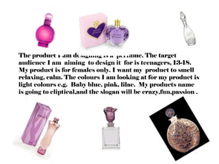 The product I am designing is a perfume. The target
audience I am aiming to design it for is teenagers, 13-18.
My product is for females only. I want my product to smell
relaxing, calm. The colours I am looking at for my product is
light colours e.g. Baby blue, pink, lilac. My products name
is going to eliptical,and the slogan will be crazy,fun,passion .
 