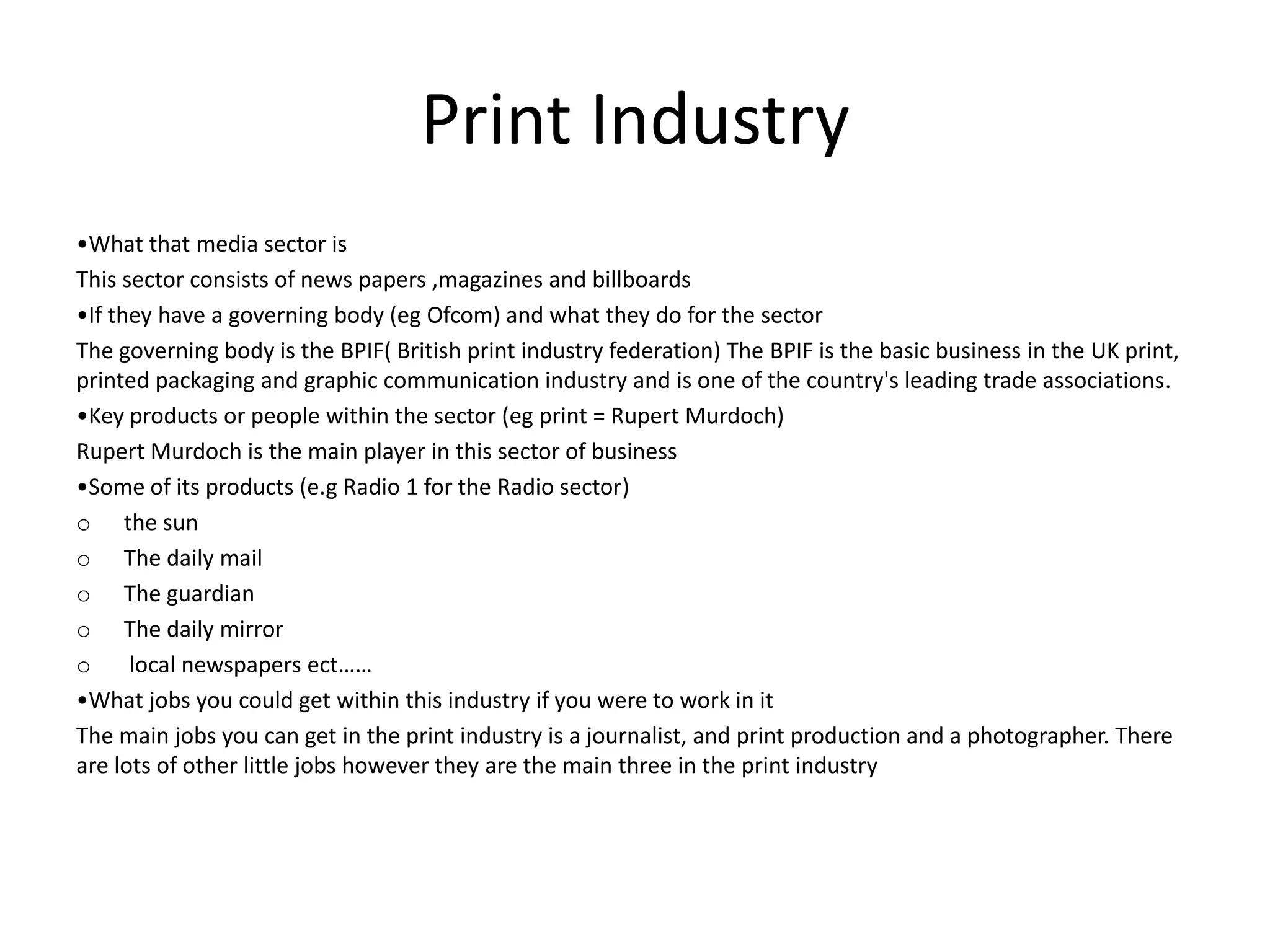 Print Industry
•What that media sector is
This sector consists of news papers ,magazines and billboards
•If they have a governing body (eg Ofcom) and what they do for the sector
The governing body is the BPIF( British print industry federation) The BPIF is the basic business in the UK print,
printed packaging and graphic communication industry and is one of the country's leading trade associations.
•Key products or people within the sector (eg print = Rupert Murdoch)
Rupert Murdoch is the main player in this sector of business
•Some of its products (e.g Radio 1 for the Radio sector)
o the sun
o The daily mail
o The guardian
o The daily mirror
o local newspapers ect……
•What jobs you could get within this industry if you were to work in it
The main jobs you can get in the print industry is a journalist, and print production and a photographer. There
are lots of other little jobs however they are the main three in the print industry
 