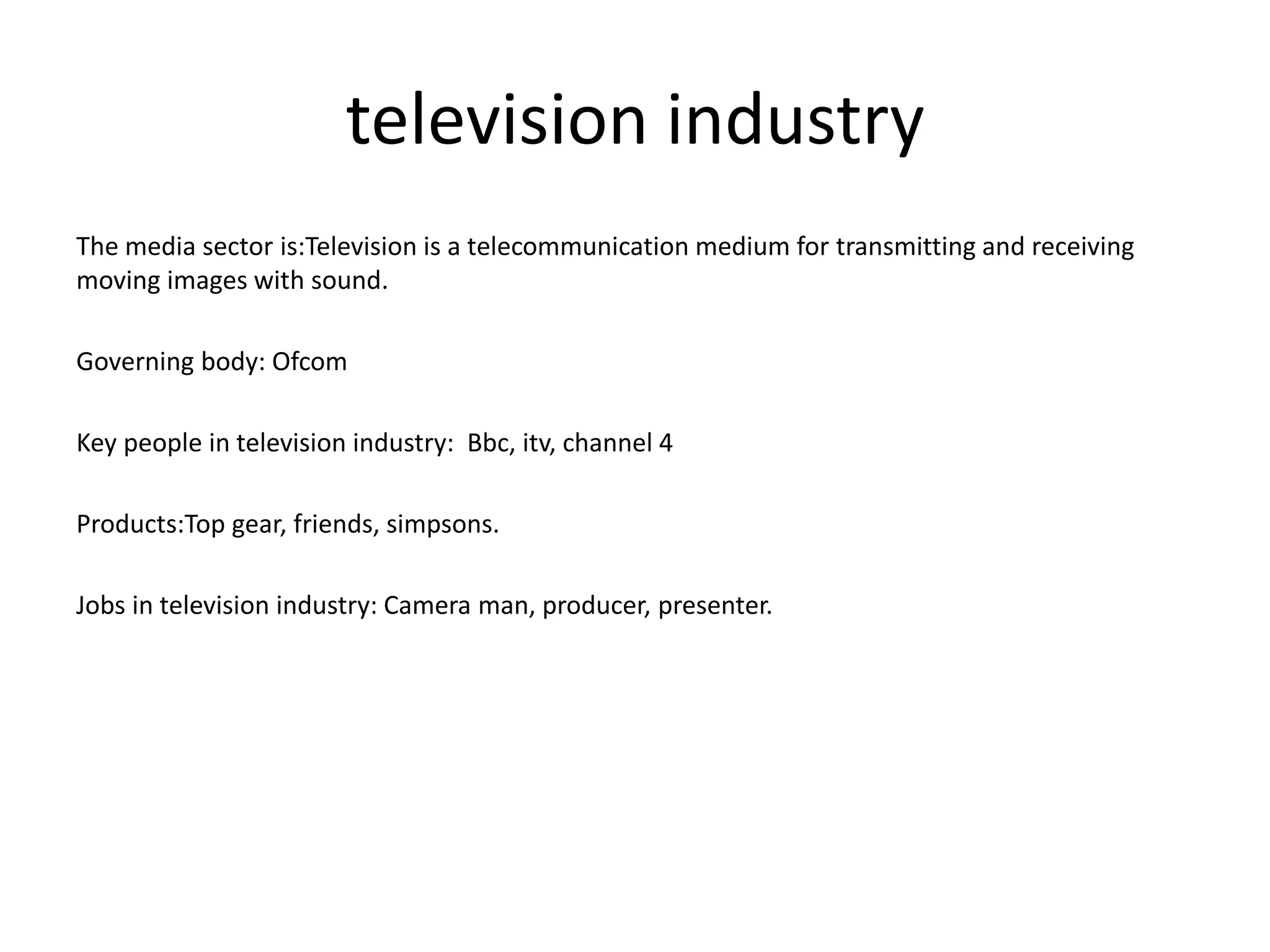 television industry
The media sector is:Television is a telecommunication medium for transmitting and receiving
moving images with sound.
Governing body: Ofcom
Key people in television industry: Bbc, itv, channel 4
Products:Top gear, friends, simpsons.
Jobs in television industry: Camera man, producer, presenter.
 