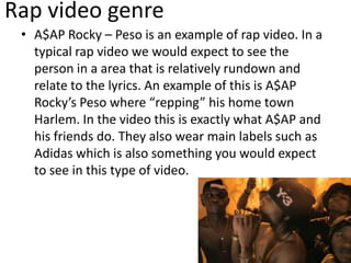 Rap video genre
• A$AP Rocky – Peso is an example of rap video. In a
typical rap video we would expect to see the
person in a area that is relatively rundown and
relate to the lyrics. An example of this is A$AP
Rocky’s Peso where “repping” his home town
Harlem. In the video this is exactly what A$AP and
his friends do. They also wear main labels such as
Adidas which is also something you would expect
to see in this type of video.
 