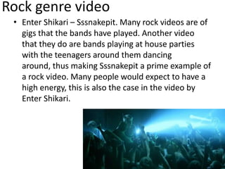 Rock genre video
• Enter Shikari – Sssnakepit. Many rock videos are of
gigs that the bands have played. Another video
that they do are bands playing at house parties
with the teenagers around them dancing
around, thus making Sssnakepit a prime example of
a rock video. Many people would expect to have a
high energy, this is also the case in the video by
Enter Shikari.
 