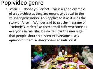 Pop video genre
• Jessie J – Nobody’s Perfect. This is a good example
of a pop video as they are meant to appeal to the
younger generation. This applies to it as it uses the
story of Alice in Wonderland to get the message of
“Nobody’s Perfect” as they are all different same as
everyone in real life. It also deploys the message
that people shouldn’t listen to everyone else's
opinion of them as everyone is an individual.
 