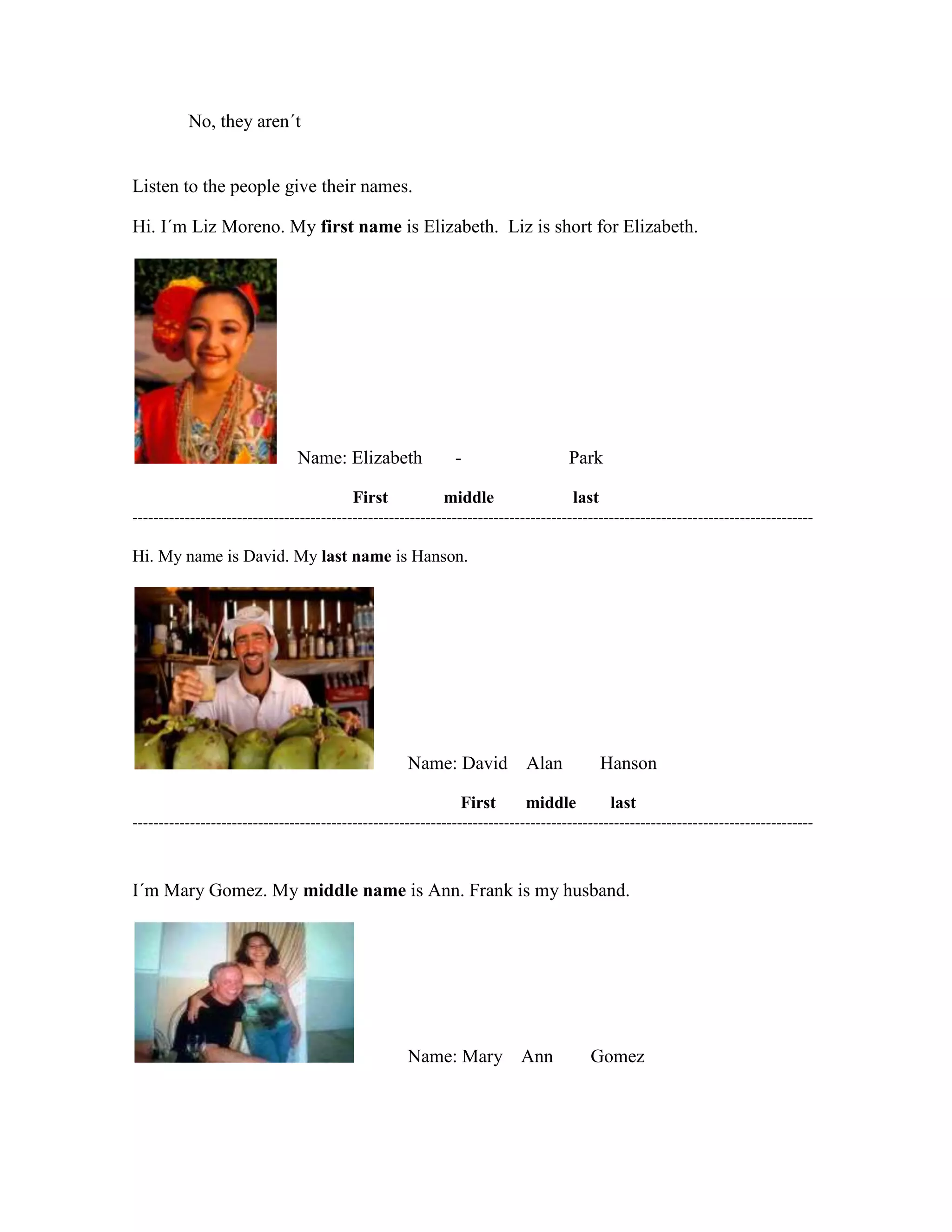 No, they aren´t
Listen to the people give their names.
Hi. I´m Liz Moreno. My first name is Elizabeth. Liz is short for Elizabeth.
Name: Elizabeth - Park
First middle last
----------------------------------------------------------------------------------------------------------------------------------
Hi. My name is David. My last name is Hanson.
Name: David Alan Hanson
First middle last
----------------------------------------------------------------------------------------------------------------------------------
I´m Mary Gomez. My middle name is Ann. Frank is my husband.
Name: Mary Ann Gomez
 