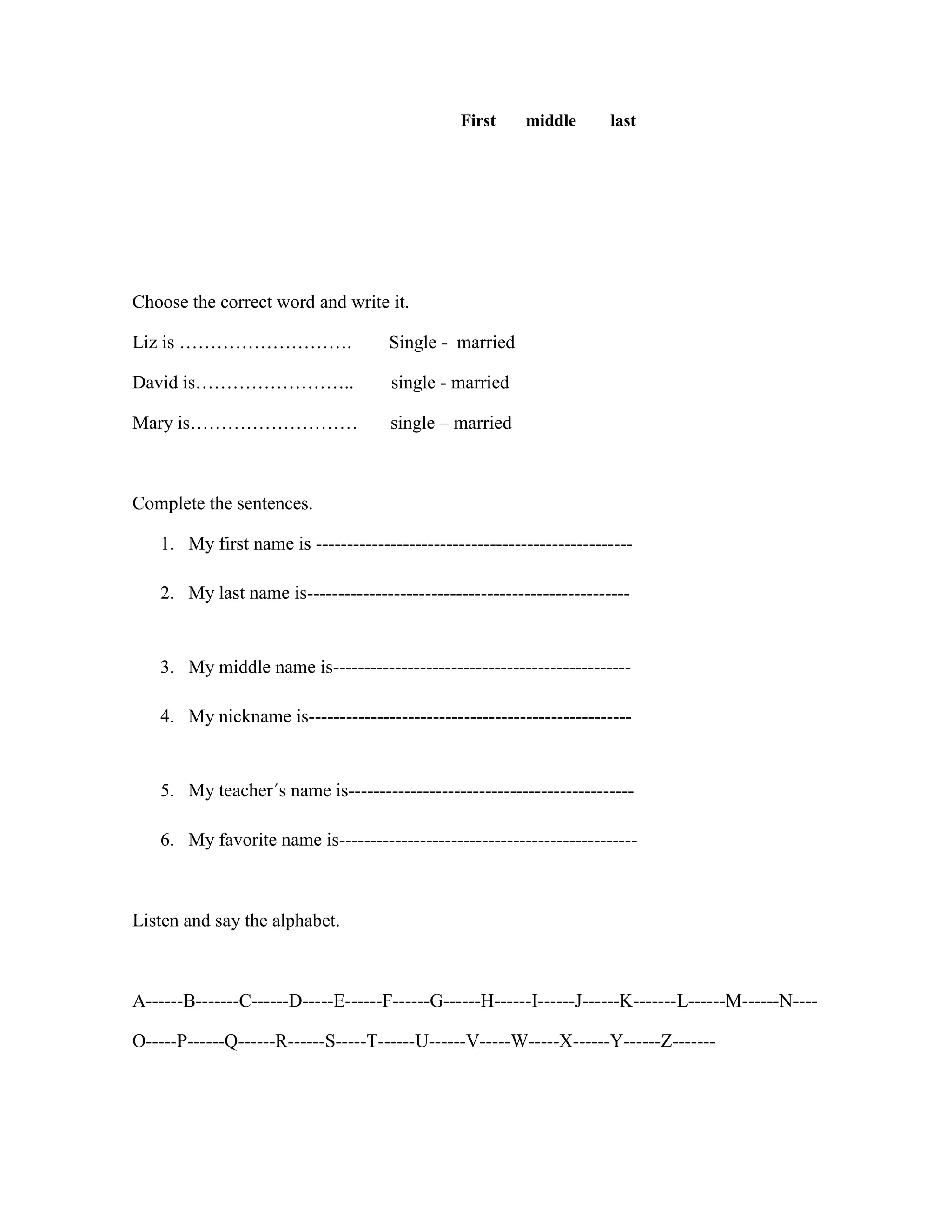 First middle last
Choose the correct word and write it.
Liz is ………………………. Single - married
David is…………………….. single - married
Mary is……………………… single – married
Complete the sentences.
1. My first name is ---------------------------------------------------
2. My last name is----------------------------------------------------
3. My middle name is------------------------------------------------
4. My nickname is----------------------------------------------------
5. My teacher´s name is----------------------------------------------
6. My favorite name is------------------------------------------------
Listen and say the alphabet.
A------B-------C------D-----E------F------G------H------I------J------K-------L------M------N----
O-----P------Q------R------S-----T------U------V-----W-----X------Y------Z-------
 