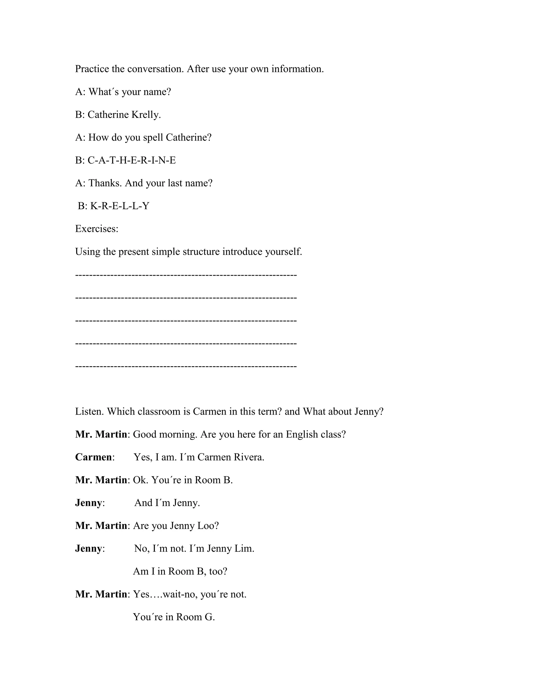 Practice the conversation. After use your own information.
A: What´s your name?
B: Catherine Krelly.
A: How do you spell Catherine?
B: C-A-T-H-E-R-I-N-E
A: Thanks. And your last name?
B: K-R-E-L-L-Y
Exercises:
Using the present simple structure introduce yourself.
---------------------------------------------------------------
---------------------------------------------------------------
---------------------------------------------------------------
---------------------------------------------------------------
---------------------------------------------------------------
Listen. Which classroom is Carmen in this term? and What about Jenny?
Mr. Martin: Good morning. Are you here for an English class?
Carmen: Yes, I am. I´m Carmen Rivera.
Mr. Martin: Ok. You´re in Room B.
Jenny: And I´m Jenny.
Mr. Martin: Are you Jenny Loo?
Jenny: No, I´m not. I´m Jenny Lim.
Am I in Room B, too?
Mr. Martin: Yes….wait-no, you´re not.
You´re in Room G.
 