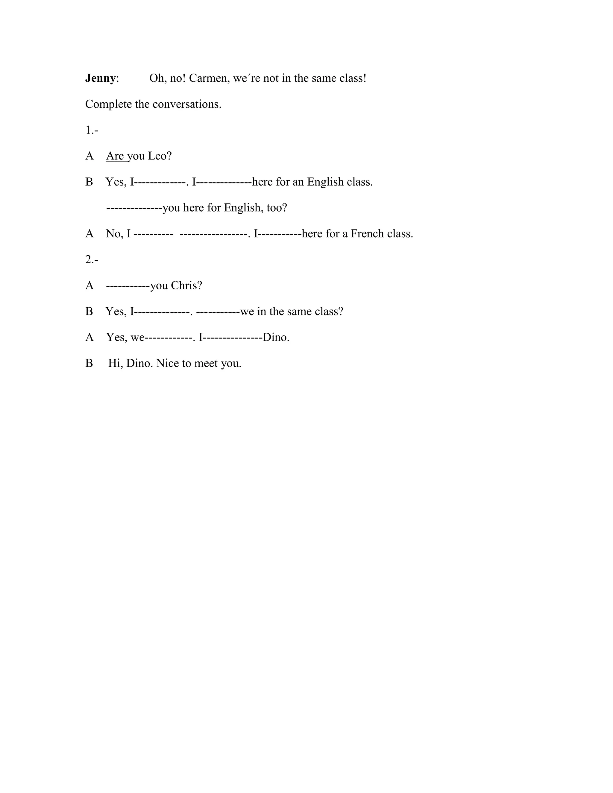 Jenny: Oh, no! Carmen, we´re not in the same class!
Complete the conversations.
1.-
A Are you Leo?
B Yes, I-------------. I--------------here for an English class.
--------------you here for English, too?
A No, I ---------- -----------------. I-----------here for a French class.
2.-
A -----------you Chris?
B Yes, I--------------. -----------we in the same class?
A Yes, we------------. I---------------Dino.
B Hi, Dino. Nice to meet you.
 