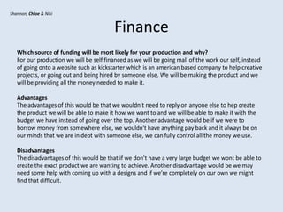 Finance
Which source of funding will be most likely for your production and why?
For our production we will be self financed as we will be going mall of the work our self, instead
of going onto a website such as kickstarter which is an american based company to help creative
projects, or going out and being hired by someone else. We will be making the product and we
will be providing all the money needed to make it.
Advantages
The advantages of this would be that we wouldn’t need to reply on anyone else to hep create
the product we will be able to make it how we want to and we will be able to make it with the
budget we have instead of going over the top. Another advantage would be if we were to
borrow money from somewhere else, we wouldn't have anything pay back and it always be on
our minds that we are in debt with someone else, we can fully control all the money we use.
Disadvantages
The disadvantages of this would be that if we don’t have a very large budget we wont be able to
create the exact product we are wanting to achieve. Another disadvantage would be we may
need some help with coming up with a designs and if we’re completely on our own we might
find that difficult.
Shannon, Chloe & Niki
 