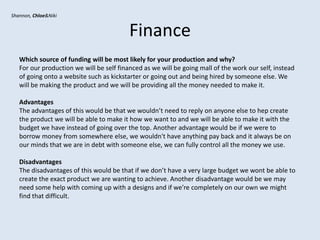 Finance
Which source of funding will be most likely for your production and why?
For our production we will be self financed as we will be going mall of the work our self, instead
of going onto a website such as kickstarter or going out and being hired by someone else. We
will be making the product and we will be providing all the money needed to make it.
Advantages
The advantages of this would be that we wouldn’t need to reply on anyone else to hep create
the product we will be able to make it how we want to and we will be able to make it with the
budget we have instead of going over the top. Another advantage would be if we were to
borrow money from somewhere else, we wouldn't have anything pay back and it always be on
our minds that we are in debt with someone else, we can fully control all the money we use.
Disadvantages
The disadvantages of this would be that if we don’t have a very large budget we wont be able to
create the exact product we are wanting to achieve. Another disadvantage would be we may
need some help with coming up with a designs and if we’re completely on our own we might
find that difficult.
Shannon, Chloe&Niki
 