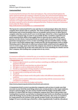 Joe Hayes
Different Types of Production Briefs
Contractual Brief
A contractual brief is between the client and employees. The contractual brief explains the
duties required and how the company's schemes its work. The contractual brief explains how
the much an employee will receive. The contractual brief includes areas such as what the
employee is agreeing before signing it. A contractual brief must also include the general liability
insurance. It is a legal contract between advertising companies and its client which describes
the duties required as well as the price and payments terms. Producers mainly use Contractual
briefs within the Media industry.
http://wiki.answers.com/Q/What_is_a_contractual_brief
The layout of a contractual brief is easy and clear to read meaning it allows the client to
complete their details with no confusion. The client would be asked to include personal
information and certain formalities that are acceptable and necessary to allow them to
complete what they need to do.If I were to do this type of brief for a client, hypothetically
I could do a company logo. In order to successfully do this, I would be required to use
good communication skills to thoroughly listen to what has been asked of me and to
portray it to the clients. Contractual briefs are usually quite formal so I would require
good time management to arrive on time to briefings and meet deadline dates. To help
me create a successful company logo I would need the aid of programmes such as Adobe
Photoshop and/or Illustrator in which my technical skills would need to be applied. If I
were to create a logo, upon succession the company may choose to advertise it and other
companies would pick up on this and could select me to do something of a similar sort for
their company, thus leading onto a progression in my career.
Commission
A commission will lead to a contract for you, as an artist, to create something to a specified brief.
That brief is set by the commissioner and can be very loose or very specific.
A Commissioner will:
Create an opportunity for an artist to produce something new AND specific which will be
detailed in the brief
Will agree with the artist that they can deliver the brief
Will agree to work in collaboration with the artist
Provide an opportunity to bring criticality to an artist's practice
A commission for an Artist provides the following:
An opportunity to develop and realise an idea
A paid job
An opportunity to situate work in the public realm, with different communities and
audiences
An agreement to work in collaboration and partnership with the commissioner from
conception to completion
An agreement to work within the budget and timeline
http://www.artquest.org.uk/articles/view/briefs-and-contracts
A Commission brief is wrote to production companies and you have to make sure that
you state in your brief the main things about your certain product so the target audience,
purpose and messaging. You also need to include both the budget and deadline of the
product. It’s kind of like the client is telling the company their ideas of the product and
wanting them to partner up and help. In commission type briefs you should go into detail
about the feelings of your product and all the different points. Also areas are needed to
be compromised on for instance if the specific product needs to be produced within a
budget. If I were to do this type of brief for a client, hypothetically I could do a Broadcast
 