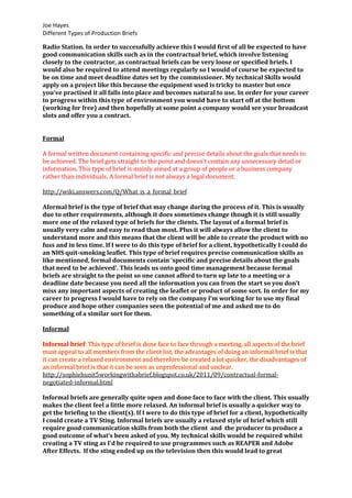 Joe Hayes
Different Types of Production Briefs
Radio Station. In order to successfully achieve this I would first of all be expected to have
good communication skills such as in the contractual brief, which involve listening
closely to the contractor, as contractual briefs can be very loose or specified briefs. I
would also be required to attend meetings regularly so I would of course be expected to
be on time and meet deadline dates set by the commissioner. My technical Skills would
apply on a project like this because the equipment used is tricky to master but once
you’ve practised it all falls into place and becomes natural to use. In order for your career
to progress within this type of environment you would have to start off at the bottom
(working for free) and then hopefully at some point a company would see your broadcast
slots and offer you a contract.
Formal
A formal written document containing specific and precise details about the goals that needs to
be achieved. The brief gets straight to the point and doesn't contain any unnecessary detail or
information. This type of brief is mainly aimed at a group of people or a business company
rather than individuals. A formal brief is not always a legal document.
http://wiki.answers.com/Q/What_is_a_formal_brief
Aformal brief is the type of brief that may change during the process of it. This is usually
due to other requirements, although it does sometimes change though it is still usually
more one of the relaxed type of briefs for the clients. The layout of a formal brief is
usually very calm and easy to read than most. Plus it will always allow the client to
understand more and this means that the client will be able to create the product with no
fuss and in less time. If I were to do this type of brief for a client, hypothetically I could do
an NHS quit-smoking leaflet. This type of brief requires precise communication skills as
like mentioned, formal documents contain ‘specific and precise details about the goals
that need to be achieved’. This leads us onto good time management because formal
briefs are straight to the point so one cannot afford to turn up late to a meeting or a
deadline date because you need all the information you can from the start so you don’t
miss any important aspects of creating the leaflet or product of some sort. In order for my
career to progress I would have to rely on the company I’m working for to use my final
produce and hope other companies seen the potential of me and asked me to do
something of a similar sort for them.
Informal
Informal brief: This type of brief is done face to face through a meeting, all aspects of the brief
must appeal to all members from the client list, the advantages of doing an informal brief is that
it can create a relaxed environment and therefore be created a lot quicker, the disadvantages of
an informal brief is that it can be seen as unprofessional and unclear.
http://sophiehunit5workingwithabrief.blogspot.co.uk/2011/09/contractual-formal-
negotiated-informal.html
Informal briefs are generally quite open and done face to face with the client. This usually
makes the client feel a little more relaxed. An informal brief is usually a quicker way to
get the briefing to the client(s). If I were to do this type of brief for a client, hypothetically
I could create a TV Sting. Informal briefs are usually a relaxed style of brief which still
require good communication skills from both the client and the producer to produce a
good outcome of what’s been asked of you. My technical skills would be required whilst
creating a TV sting as I’d be required to use programmes such as REAPER and Adobe
After Effects. If the sting ended up on the television then this would lead to great
 