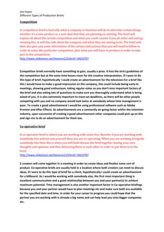 Joe Hayes
Different Types of Production Briefs
Competition
A competition brief is basically what a company or business will do to advertise certain things
whether it’s a new product or a new deal that they are planning on starting. The brief will
explain all about the certain competition and what you could receive if you do enter and end up
winning this, it will also talk about the company and what they are aiming to do. The brief will
then also give you some information of the certain instructions that you will need to follow in
order to enter this particular competition, plus what you will have to produce in order to take
part in the competition.
http://www.slideshare.net/leeanne123/brief-14633707
Competition briefs normally have something to gain, usually a prize. It lists the strict guidelines of
the competition but at the same time leaves room for the creative interpretation. If I were to do
this type of brief, hypothetically I could create an advertisement for the television.For a brief like
this I would have to make a good impression on the company, this could include being early to
meetings, showing good enthusiasm, taking regular notes so you don’t miss important factors of
the brief and also asking lots of questions to make sure you thoroughly understand what is being
asked of you. It is also extremely important to meet set deadlines, as there will be other people
competing with you and no company would look twice at somebody whose time management is
poor. To create a good advertisement I would be using professional software such as Adobe
Premier and After Effects. As advertisements are a constantly on-going factor within the television
industry, upon succession of creating a good advertisement other companies could pick up on this
and sign me to do an advertisement for them too.
Co-operative brief
A co-operative brief is where you are working with some else, therefor if you are working with
somebody else and not just yourself then you are co-operating. When you are working alongside
somebody else then this is when you will both discuss the brief together having your own
thoughts and opinions and then delivering them to each other in order to put them in to the
brief.
http://www.slideshare.net/leeanne123/brief-14633707
2 creators will come together in a meeting in order to create ideas and finalise some sort of
product. Co-operative briefs are usually held in a location where both creators can meet to discuss
ideas. If I were to do this type of brief for a client, hypothetically I could create an advertisement
for a billboard. As I would be working with somebody else, the first most important thing is
excellent communication and a good relationship between you and your partner(s) to achieve
maximum potential. Time management is also another important factor in Co-operative briefings
because you and your partner would have to plan meetings etc and make sure both are available
for the specified date and time. In order for your career to progress you could hope that the
partner you are working with is already a big name and can help lead you onto bigger companies
etc.
 