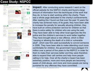 Impact: After conducting some research I went on the
official website for the NSPCC charity and found a large
amount of information from the techniques of the work that
they do, to how to start working within the charity. There
was a whole page dedicated to the charity’s achievements.
After reading this I found out that over the past 10 years the
charity has achieved many of its goals; they have been able
to increase the penalty for sexually abusing children, they
have built an online protection service for children so that
there is extra safety for children who are using the web.
They have been able to help other local agencies like the
police and the children’s services to work better together.
They have brought about a new offence, which is titled
“causing or allowing the death of a child or vulnerable
adult”, which was first used successfully to convict someone
in 2006. They have been able to make attending court more
comfortable for children, the government have pledged 313
million over a period of five years to the NSPCC in order for
them to make their services better and they were therefore
able to expand their call centres and help more people
calling in for help. Over all the charity’s impact has been
extremely positive, more and more people are becoming
aware of child abuse, and more and more people are being
punished for any offences they have committed.
10Creative Media Production 2012
Case Study: NSPCC
 