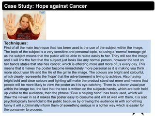 3Creative Media Production 2012
Case Study: Hope against Cancer
Techniques:
First of all the main technique that has been used is the use of the subject within the image.
The topic of the subject is a very sensitive and personal topic, so using a ‘normal’ teenage girl
as the subject means that the public will be able to relate easily to her. They will see the image
and it will link the fact that the subject just looks like any normal person, however the text on
her hands states that she has cancer, which is effecting more and more of us every day. This
means that it makes the poster become immediately more personal as it is making you think
more about your life and the life of the girl in the image. The colours are bright and colourful,
which clearly represents the ‘hope’ that the advertisement is trying to achieve. Also having
bright bold and clear colours and lighting will make the product stand out more and means that
people will be more likely to view the poster as it is eye-catching. There is a clever visual pun
within the image too, the fact that the text is written on the subjects hands, which are both held
up visible to the audience, then the phrase “Give a helping hand” has been used, which will
draw the viewer in as it makes the poster easy to consume and will sit well with them, it is also
psychologically beneficial to the public because by drawing the audience in with something
funny it will subliminally inform them of something serious in a lighter way which is easier for
the consumer to process.
 