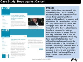 Impact:
After conducting some research into
the Hope against Cancer campaign I
found myself on the charities website
where there was many different
sections talking about the success and
effects that the campaign has had so
far. They have mentioned within their
web page about how the charity is
local, and within their local community
they have managed to raise an
enormous amount of money. Due to
this they have been able to fund 31
different research projects where they
have been able to look into many
different types of cancer in order to
achieve their aim of the prevention of
cancer. They also go on to talk about a
new grant that the charity has been
awarded in order to fund even more
research that they hope will have a
large positive impact on future
sufferers.
4Creative Media Production 2012
Case Study: Hope against Cancer
 
