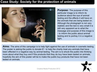 Case Study: Society for the protection of animals
Aims: The aims of this campaign is to help fight against the use of animals in cosmetic testing.
The poster is asking the public to donate €1 to help the charity treat any animals that have
been effected in a negative way by animal testing. The aim is to shock the public into thinking
more about what they buy and if the products that they do buy have been tested on animals,
hopefully the aim of this poster will be to make the public buy products that have not been
tested on animals.
5Creative Media Production 2012
Purpose: The purpose of this
particular image is to inform its
audience about the sue of animal
testing and the effects it will have on
the animals that are being tested on.
Although the photograph is not very
realistic and the text is very small it is
still very apparent as to what the
message and purpose of this image is
- to inform the public about animal
testing and to portray it in a negative
light.
 