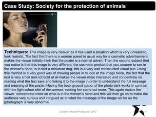 6Creative Media Production 2012
Case Study: Society for the protection of animals
Techniques: This image is very cleaver as it has used a situation which is very unrealistic,
look realistic. The fact that there is a woman posed in usual way for a cosmetic advertisement
makes the viewer initially think that the poster is a normal advert. Then the second subject that
you notice is that this image is very different, the cosmetic product that you assume to see in
the woman’s hand, is in fact a miniature dog, this is a very well constructed visual pun. Using
this method is a very good way of drawing people in to look at the image twice, the fact that the
text is very small and not bold at all makes the viewer more interested and concentrate on
reading what the text says and linking it to the image in order to understand the full message
and meaning of the poster. Having the back ground colour of the photo dark works in contrast
with the light colour skin of the woman, making her stand out more. This again makes the
viewer concentrate more on what is in the woman’s hand and this will then go on to make the
audience very curious and intrigued as to what the message of the image will be as the
[photograph is very abnormal.
 