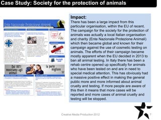 Impact:
There has been a large impact from this
particular organisation, within the EU of recent.
The campaign for the society for the protection of
animals was actually a local Italian organisation
and charity (Ente Nazionale Protezione Animali)
which then became global and known for their
campaign against the use of cosmetic testing on
animals. The efforts of their campaign became
mostly apparent when the EU decided in 2013 to
ban all animal testing. In Italy there has been a
rehab centre opened up specifically for animals
who have been tested on and are in need to
special medical attention. This has obviously had
a massive positive effect in making the general
public more and more informed about animal
cruelty and testing. If more people are aware of
this then it means that more cases will be
reported and more cases of animal cruelty and
testing will be stopped.
7Creative Media Production 2012
Case Study: Society for the protection of animals
 