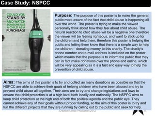 Case Study: NSPCC
Aims: The aims of this poster is to try and collect as many donations as possible so that the
NSPCC are able to achieve their goals of helping children who have been abused and try to
prevent child abuse all together. Their aims are to try and change legislations and laws to
ensure that child protection is at a high level both locally and nationally. The NSPPC aims to
keep child protection at the high end of both the political agenda and the public eye. They
cannot achieve any of their goals without proper funding, so the aim of this poster is to try and
fun the different projects that they are running by calling out to the public and seek for help.
8Creative Media Production 2012
Purpose: The purpose of this poster is to make the general
public more aware of the fact that child abuse is happening all
over the world. The poster is trying to make the viewed
personally think about how they feel about child abuse. The
natural reaction to child abuse will be a negative one therefore
the viewer will be feeling righteous, and want to stick up for
the children and help them, therefore this poster is helping the
public and letting them know that there is a simple way to help
the children – donating money to this charity. The charity’s
phone number and e-mail address is included on the poster
which means that the purpose is to inform the public that they
can in fact make donations over the phone and online, which
will be very appealing as it is a fast and easy way to help the
prevention of child abuse.
 