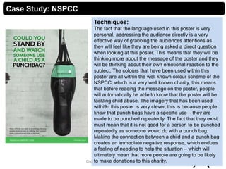 9Creative Media Production 2012
Case Study: NSPCC
Techniques:
The fact that the language used in this poster is very
personal, addressing the audience directly is a very
effective way of grabbing the audiences attentions as
they will feel like they are being asked a direct question
when looking at this poster. This means that they will be
thinking more about the message of the poster and they
will be thinking about their own emotional reaction to the
subject. The colours that have been used within this
poster are all within the well known colour scheme of the
NSPCC, which is a very well known charity, this means
that before reading the message on the poster, people
will automatically be able to know that the poster will be
tackling child abuse. The imagery that has been used
withi9n this poster is very clever, this is because people
know that punch bags have a specific use – they are
made to be punched repeatedly. The fact that they exist
must mean that it is not good for a person to be punched
repeatedly as someone would do with a punch bag.
Making the connection between a child and a punch bag
creates an immediate negative response, which endues
a feeling of needing to help the situation – which will
ultimately mean that more people are going to be likely
to make donations to this charity.
 
