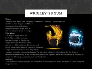Slogan:
"Stimulate Your Senses" and "Everybody Experiences it Differently.” These slogans are
intended to make the gum sound Like an
amazing experience and includes
independence so the people think if
they buy it they are special and unique.
Print Advert:
The image of 5 gum is cool and
Sci-fi. 5 have used fire and ice to
describe the power of the gum and
comparing it to the 4 elements linking
each one to a different flavour. The colours used,
such as yellow is associated with excitement, thrills and
danger. These features would most likely attract
teenagers looking for enjoyment and danger. The blue colour is linked to calm and cold. I is also shown in
crystal-like-shapes referring to rich and expensive gems such as sapphires. These two flavours may be advertised to
attract two different genders; yellow, male and blue, female.
Audience:
These adverts are aimed at teenagers and young adults as these magical like images may appeal to a more young and
imaginative mind.
WRIGLEY’ S 5 GUM
 