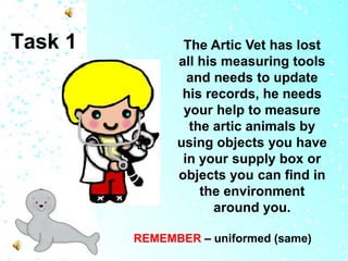 Task 1

The Artic Vet has lost
all his measuring tools
and needs to update
his records, he needs
your help to measure
the artic animals by
using objects you have
in your supply box or
objects you can find in
the environment
around you.
REMEMBER – uniformed (same)

 