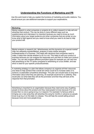 Understanding the Functions of Marketing and PR
Use this work book to help you explain the functions of marketing and public relations. You
should ensure you use additional examples to support your explanations.

Marketing
Market research is what companies or projects do to collect research to help sell and
advertise their product. This can be done in many different ways such as
questionnaires and interviews.It is important because you need to know as much
information about your target audience and other companies that are similar so you
know what to fight against and you need to know what you need to do best to help
your product sell.

Market analysis is research into “attractiveness and the dynamics of a special market”
(http://en.wikipedia.org/wiki/Market_analysis) it looks intothe strengths
andweaknesses of a business. This helps with decisions that companies need to
make, it helps then decide whether to do it or not. This helps to edit your product or
business because you can analyse the responses and use them to make your product
better. You can also analyse different promotion types for example you can see how
well advertising on the TV works compared to advertising on a bus shelter, and see
which is best for your specific product/business.
A marketing strategy is a plan that allows company’s to organize all their resources
and ideas to help achieve their overall aim which could be to increase sales or to
achieve a sustainable competitive advantage. This plan can include basic to long term
information about what they are planning. An example would be for a celebrity, they
would plan out what date they will do the promotion and then they will look at the
response from that promotion.

Advertising is important to an organisation because they need some way of getting
people to know about the product and they need people to know because if no one
knows then no one is going to buy it or respond. For example if a famous artist is
bringing out a new song they will advertise the song for months in advance so people
know to go buy it on the date it is release. This will help the overall selling amount
because more and more people know

 