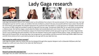 Lady Gaga research
When and how did Lady Gaga’s career begin?
Lady Gaga had wanted to focus on her musical career as she withdrew from school in the second semester of her sophomore year. Her had
dad agreed to pay her rent for a year, on condition that she enrolled to a school if she was unsuccessful with her music career. She had left
her entire family and had gotten the cheapest apartment she could find. She had settled in a small apartment on Rivington Street towards
the summer of 2005, Gaga had recorded a couple of songs with hip-hop singer ‘Grandmaster Melle Mel’ for an audio book accompanying
a childrens book. She had then began a band called the Stefani Germanotta Band with some friends in NYU. Gaga had worked with a
producer Rob Fusari as he sent his friends her songs to his friend Vincent Herbert and he was quick to sign her to his label. Gaga had also
struck a music publishing deal with Sony/ATV. From this she had been hired to write songs for Britney Spears, Fergie, and New Kids on the
Block and the Pussycat Dolls. At interscope Akon had recognised her vocal abilities and had convinced InterScope-Geffen-A&M Chairman
and CEO Jimmy lovine to form a joint deal by having her also sign with his own label Kon Live.
Who creates her outfits and tour concepts?
Lady Gaga has people make her clothes that she has designed through other popular designers such as Alexander McQueen who had
designed an outfit and many shoes for her video clip ‘Bad Romance’

How is this funded?
House of Gaga
Research and describe Lady Gaga’s fans
Lady Gaga’s fans are called ‘Little Monsters’ and she is known as the ‘Mother Monster’.

 