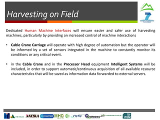 Harvesting on Field
Dedicated Human Machine Interfaces will ensure easier and safer use of harvesting
machines, particularly by providing an increased control of machine interactions
• Cable Crane Carriage will operate with high degree of automation but the operator will
be informed by a set of sensors integrated in the machine to constantly monitor its
conditions or any critical event.
• in the Cable Crane and in the Processor Head equipment Intelligent Systems will be
included, in order to support automatic/continuous acquisition of all available resource
characteristics that will be saved as information data forwarded to external servers.
 