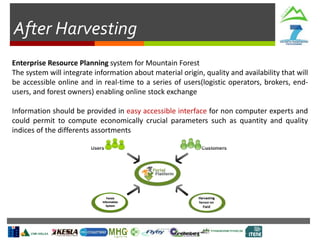 After Harvesting
Enterprise Resource Planning system for Mountain Forest
The system will integrate information about material origin, quality and availability that will
be accessible online and in real-time to a series of users(logistic operators, brokers, end-
users, and forest owners) enabling online stock exchange
Information should be provided in easy accessible interface for non computer experts and
could permit to compute economically crucial parameters such as quantity and quality
indices of the differents assortments
Forest
Information
System
 