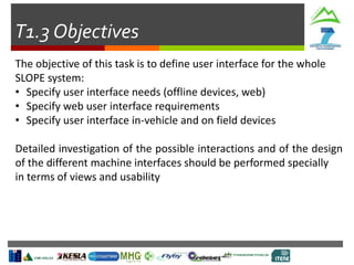 T1.3 Objectives
The objective of this task is to define user interface for the whole
SLOPE system:
• Specify user interface needs (offline devices, web)
• Specify web user interface requirements
• Specify user interface in-vehicle and on field devices
Detailed investigation of the possible interactions and of the design
of the different machine interfaces should be performed specially
in terms of views and usability
 