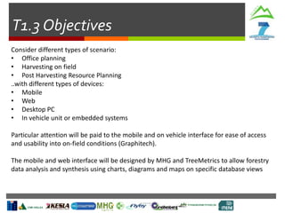 T1.3 Objectives
Consider different types of scenario:
• Office planning
• Harvesting on field
• Post Harvesting Resource Planning
..with different types of devices:
• Mobile
• Web
• Desktop PC
• In vehicle unit or embedded systems
Particular attention will be paid to the mobile and on vehicle interface for ease of access
and usability into on-field conditions (Graphitech).
The mobile and web interface will be designed by MHG and TreeMetrics to allow forestry
data analysis and synthesis using charts, diagrams and maps on specific database views
 