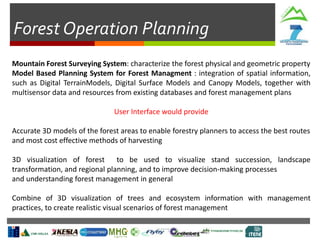 Forest Operation Planning
Mountain Forest Surveying System: characterize the forest physical and geometric property
Model Based Planning System for Forest Managment : integration of spatial information,
such as Digital TerrainModels, Digital Surface Models and Canopy Models, together with
multisensor data and resources from existing databases and forest management plans
User Interface would provide
Accurate 3D models of the forest areas to enable forestry planners to access the best routes
and most cost effective methods of harvesting
3D visualization of forest to be used to visualize stand succession, landscape
transformation, and regional planning, and to improve decision-making processes
and understanding forest management in general
Combine of 3D visualization of trees and ecosystem information with management
practices, to create realistic visual scenarios of forest management
 