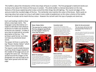 This leaflet is about the introduction of the new shape of buses in London. The first paragraph is bold and stands out
to show a fact about the history of the buses in London. The whole leaflet is a factual description on the new
features of the buses explaining what is does and all the little things like LED lighting. The round red edges of the
pictures match the rounded edges of the bus. The red border also matches the colour of the buses. Red is quite an
alarming colour but using it on a bus it will make it more visible to pedestrians so the colour scheme of the leaflet
will have to include red to match the bus colour. However the red will catch the eyes of people and stand out.
Each sub heading is bold to show
where a new topic starts. The
language is very descriptive as it
needs to talk about every feature
of the bus to make sure all points
of the bus are covered. It makes it
very clear to read and an accurate
description of the bus. The
writing is quite formal as it does
not have any shortened down
words.
The power of three is used at the
top “Newer. Sleeker. Better” which
makes it more memorable.
The layout is quite simple because
it just has three images located in
the middle of the page and are all
roughly the same size. The text is
spread around the images as the
paragraphs are not too long so on
topic wont spread onto the next
page.

 