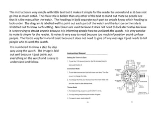 This instruction is very simple with little text but it makes it simple for the reader to understand as it does not
go into as much detail. The main title is bolder than any other of the text to stand out more so people see
that it is the manual for the watch. The headings in bold separate each part so people know which heading to
look under. The diagram is labelled well to point out each part of the watch and the button on the side is
stretched out to show each setting. No colours are used because it does not need to look decorative because
it is not trying to attract anyone because it is informing people how to use/work the watch. It is very concise
to make it simple for the reader. It makes it very easy to read because too much information could confuse
people. The font is very formal and basic because it does not need to give off any message it just needs to tell
people who to work the watch.
It is numbered to show a step by step
way using the watch. The image is laid
out well because it just points out
everything on the watch and is easy to
understand and follow.

 