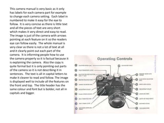 This camera manual is very basic as it only
has labels for each camera part for example
to change each camera setting. Each label in
numbered to make it easy for the eye to
follow. It is very concise as there is little text
and all the pieces of text are very short
which makes it very direct and easy to read.
The image is just of the camera with arrows
pointing at each feature on it so the readers
eye can follow easily. The whole manual is
very clear as there is not a lot of text at all
and it clearly point out each part of the
camera. It is informing people how to use
the camera properly so it is factual because it
is explaining the camera. Also the copy is
quite formal but it is only pointing out parts
of the camera so it is not describing it in
sentences. The text is all in capital letters to
make it clearer to read and follow. The image
is displayed well to include all the features on
the front and top. The title header has the
same colour and font but is bolder, not all in
capitals and bigger.

 