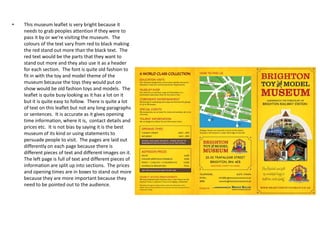 •

This museum leaflet is very bright because it
needs to grab peoples attention if they were to
pass it by or we’re visiting the museum. The
colours of the text vary from red to black making
the red stand out more than the black text. The
red text would be the parts that they want to
stand out more and they also use it as a header
for each section. The font is quite old fashion to
fit in with the toy and model theme of the
museum because the toys they would put on
show would be old fashion toys and models. The
leaflet is quite busy looking as it has a lot on it
but it is quite easy to follow. There is quite a lot
of text on this leaflet but not any long paragraphs
or sentences. It is accurate as it gives opening
time information, where it is, contact details and
prices etc. It is not bias by saying it is the best
museum of its kind or using statements to
persuade people to visit. The pages are laid out
differently on each page because there is
different pieces of text and different images on it.
The left page is full of text and different pieces of
information are split up into sections. The prices
and opening times are in boxes to stand out more
because they are more important because they
need to be pointed out to the audience.

 