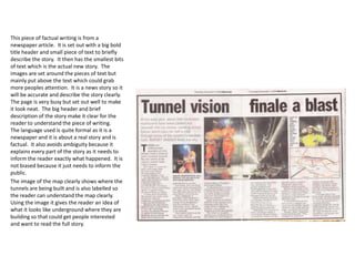 This piece of factual writing is from a
newspaper article. It is set out with a big bold
title header and small piece of text to briefly
describe the story. It then has the smallest bits
of text which is the actual new story. The
images are set around the pieces of text but
mainly put above the text which could grab
more peoples attention. It is a news story so it
will be accurate and describe the story clearly.
The page is very busy but set out well to make
it look neat. The big header and brief
description of the story make it clear for the
reader to understand the piece of writing.
The language used is quite formal as it is a
newspaper and it is about a real story and is
factual. It also avoids ambiguity because it
explains every part of the story as it needs to
inform the reader exactly what happened. It is
not biased because it just needs to inform the
public.
The image of the map clearly shows where the
tunnels are being built and is also labelled so
the reader can understand the map clearly.
Using the image it gives the reader an idea of
what it looks like underground where they are
building so that could get people interested
and want to read the full story.

 
